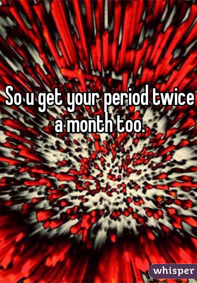 So u get your period twice a month too.