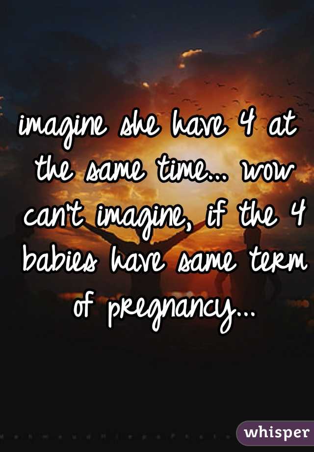 imagine she have 4 at the same time... wow can't imagine, if the 4 babies have same term of pregnancy...