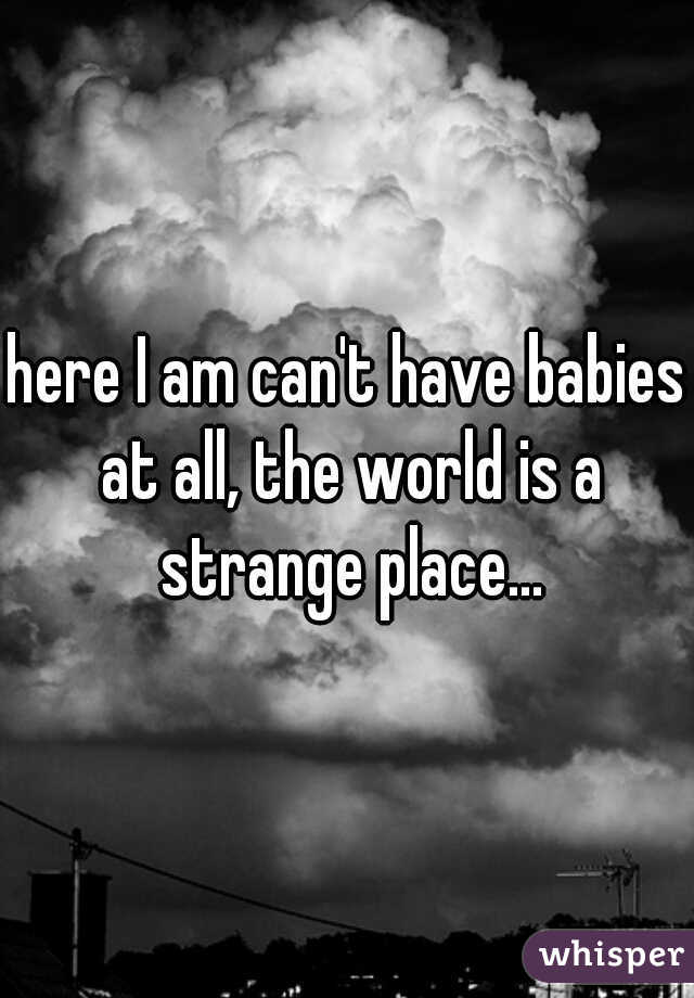 here I am can't have babies at all, the world is a strange place...