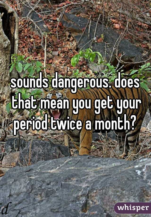 sounds dangerous. does that mean you get your period twice a month? 