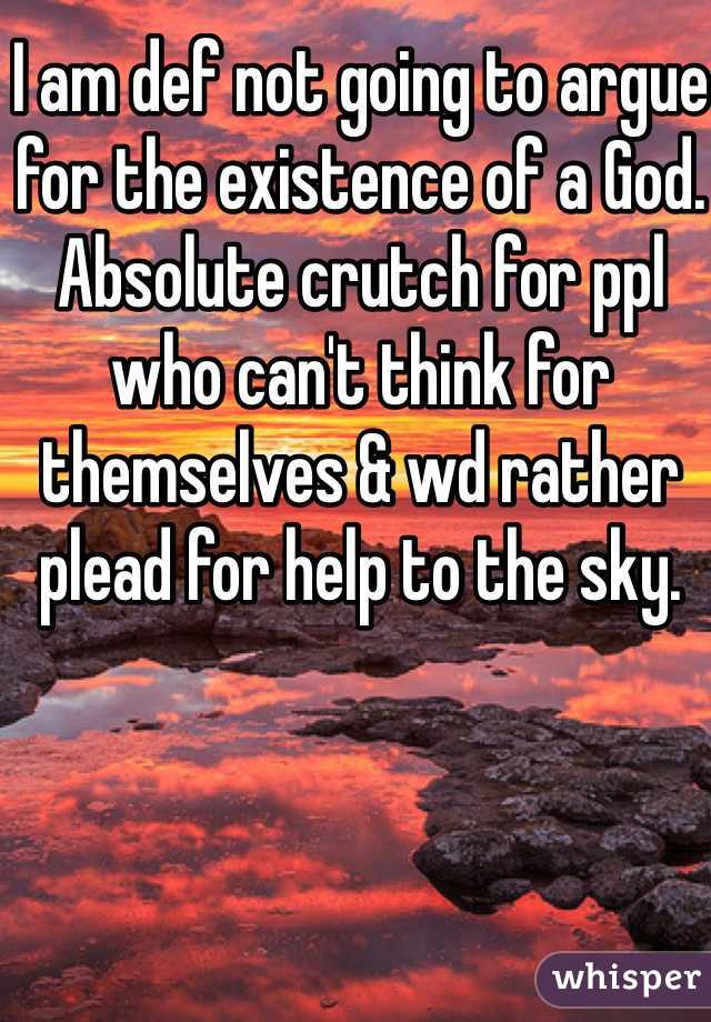 I am def not going to argue for the existence of a God. Absolute crutch for ppl who can't think for themselves & wd rather plead for help to the sky. 