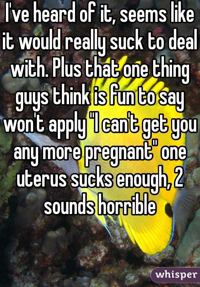 I've heard of it, seems like it would really suck to deal with. Plus that one thing guys think is fun to say won't apply "I can't get you any more pregnant" one uterus sucks enough, 2 sounds horrible 