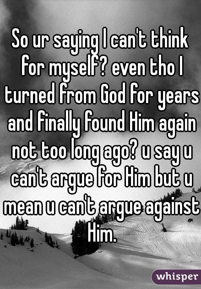 So ur saying I can't think for myself? even tho I turned from God for years and finally found Him again not too long ago? u say u can't argue for Him but u mean u can't argue against Him.