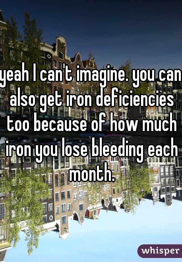 yeah I can't imagine. you can also get iron deficiencies too because of how much iron you lose bleeding each month.