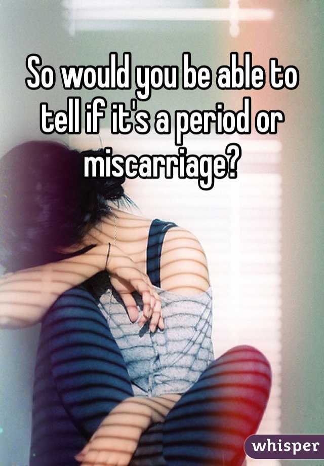 So would you be able to tell if it's a period or miscarriage?