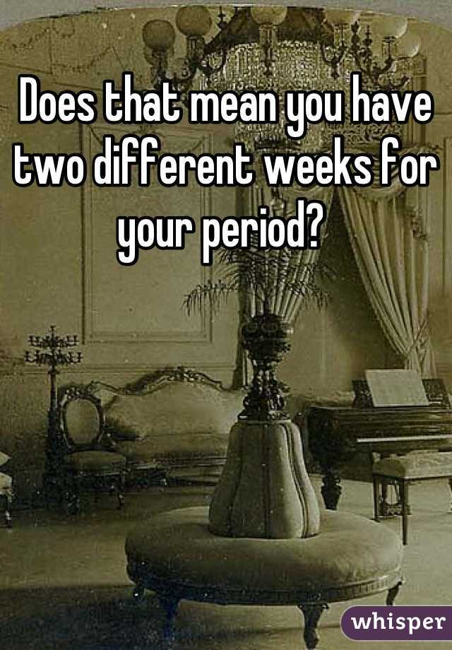 Does that mean you have two different weeks for your period? 