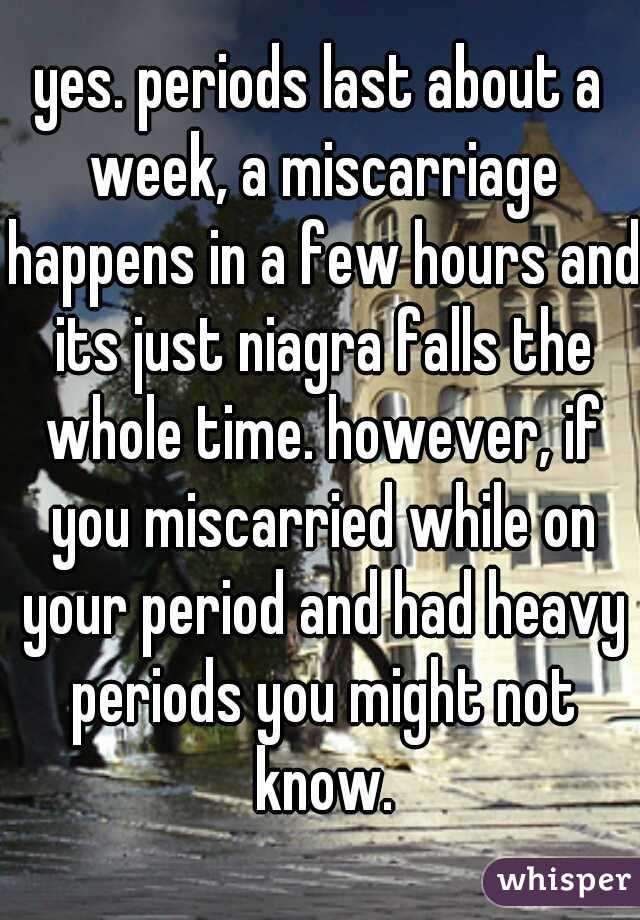 yes. periods last about a week, a miscarriage happens in a few hours and its just niagra falls the whole time. however, if you miscarried while on your period and had heavy periods you might not know.