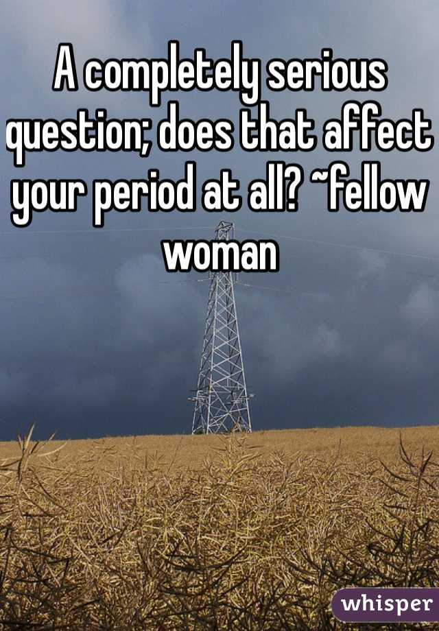 A completely serious question; does that affect your period at all? ~fellow woman