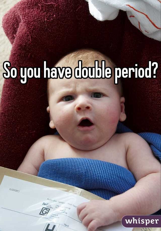 So you have double period?