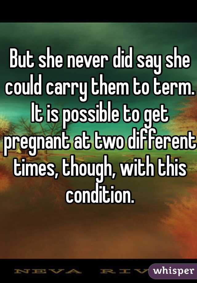 But she never did say she could carry them to term. It is possible to get pregnant at two different times, though, with this condition.