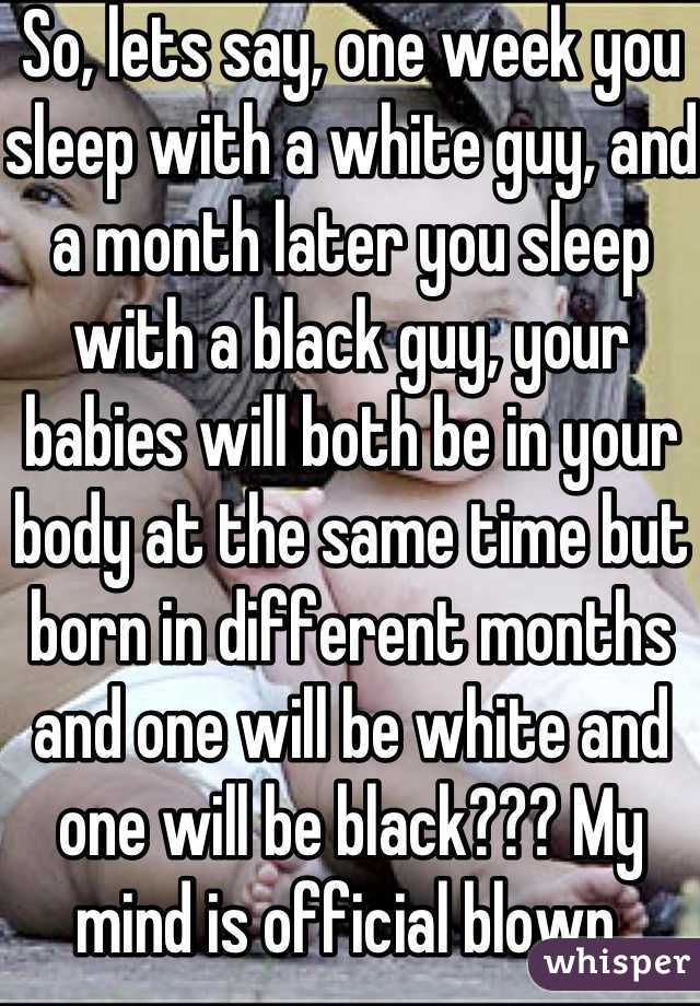 So, lets say, one week you sleep with a white guy, and a month later you sleep with a black guy, your babies will both be in your body at the same time but born in different months and one will be white and one will be black??? My mind is official blown.