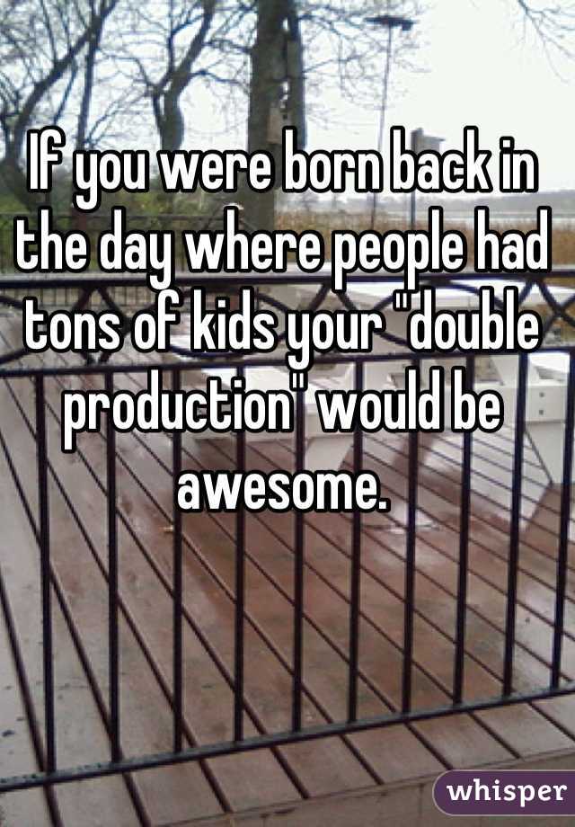 If you were born back in the day where people had tons of kids your "double production" would be awesome.