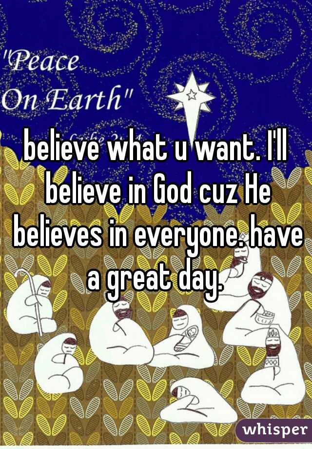 believe what u want. I'll believe in God cuz He believes in everyone. have a great day. 