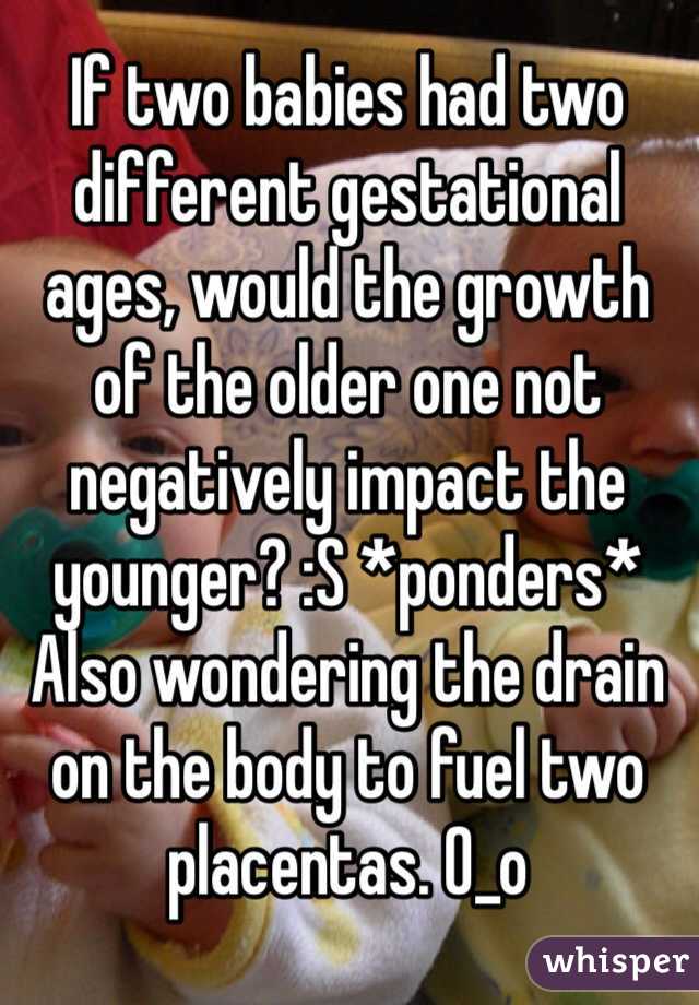 If two babies had two different gestational ages, would the growth of the older one not negatively impact the younger? :S *ponders* Also wondering the drain on the body to fuel two placentas. O_o