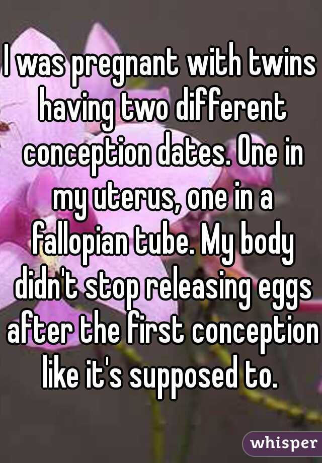 I was pregnant with twins having two different conception dates. One in my uterus, one in a fallopian tube. My body didn't stop releasing eggs after the first conception like it's supposed to. 