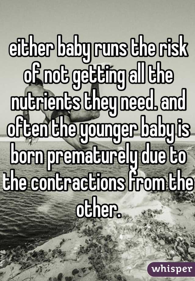 either baby runs the risk of not getting all the nutrients they need. and often the younger baby is born prematurely due to the contractions from the other. 