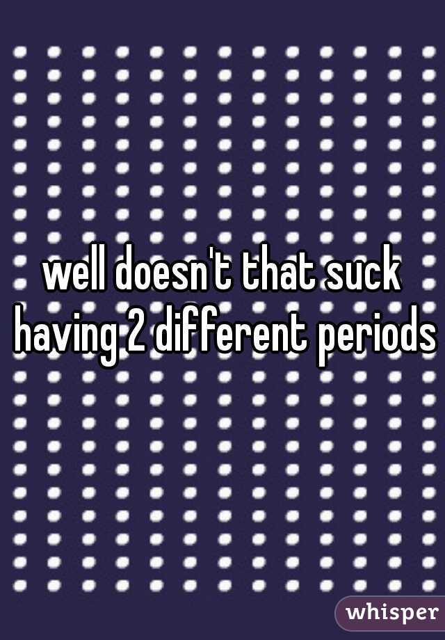 well doesn't that suck having 2 different periods