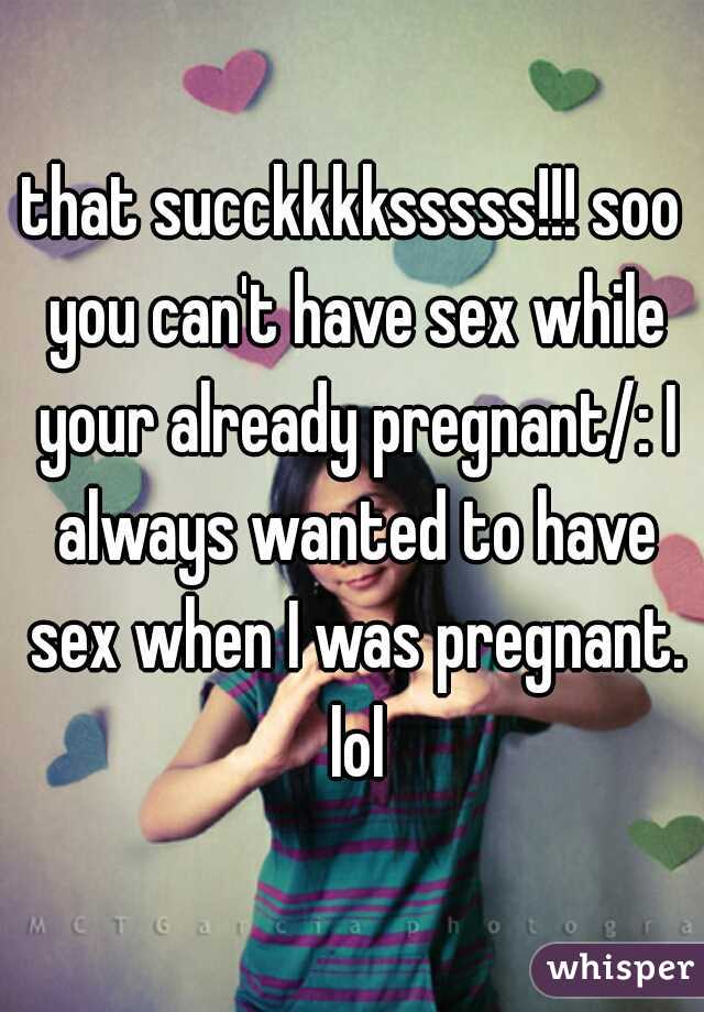 that succkkkksssss!!! soo you can't have sex while your already pregnant/: I always wanted to have sex when I was pregnant. lol