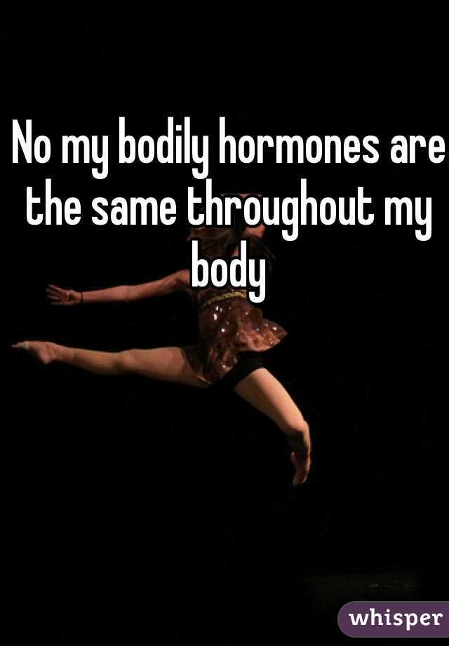 No my bodily hormones are the same throughout my body