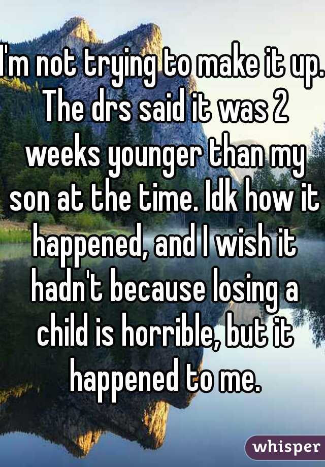 I'm not trying to make it up. The drs said it was 2 weeks younger than my son at the time. Idk how it happened, and I wish it hadn't because losing a child is horrible, but it happened to me.