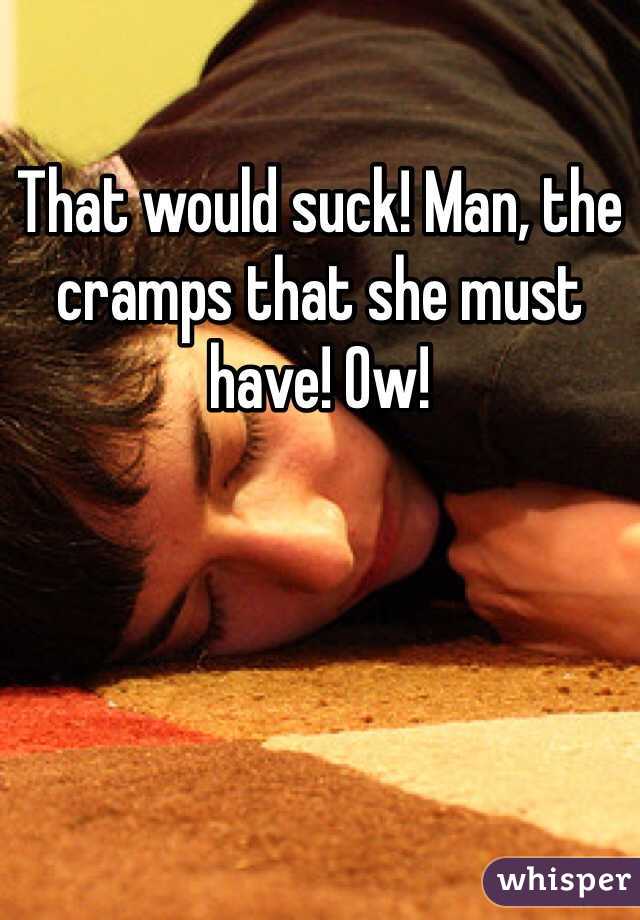 That would suck! Man, the cramps that she must have! Ow!