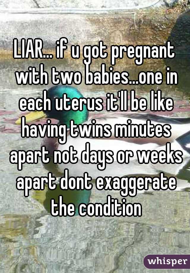 LIAR... if u got pregnant with two babies...one in each uterus it'll be like having twins minutes apart not days or weeks apart dont exaggerate the condition