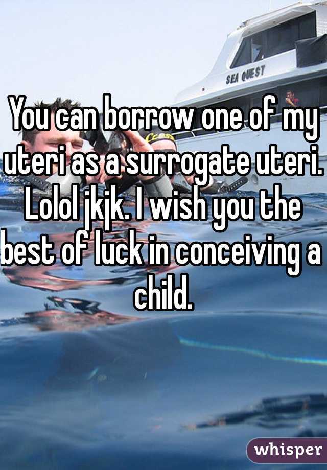 You can borrow one of my uteri as a surrogate uteri.
Lolol jkjk. I wish you the best of luck in conceiving a child.