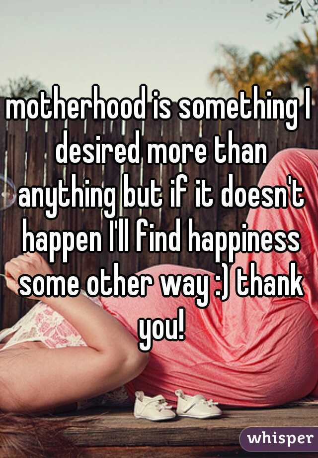 motherhood is something I desired more than anything but if it doesn't happen I'll find happiness some other way :) thank you!