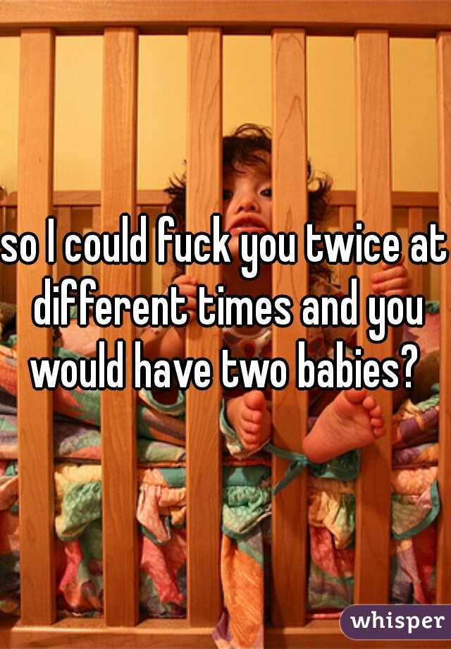 so I could fuck you twice at different times and you would have two babies? 