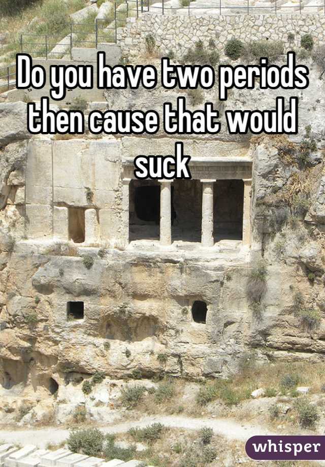 Do you have two periods then cause that would suck