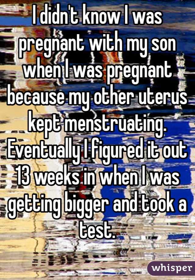 I didn't know I was pregnant with my son when I was pregnant because my other uterus kept menstruating. Eventually I figured it out 13 weeks in when I was getting bigger and took a test.