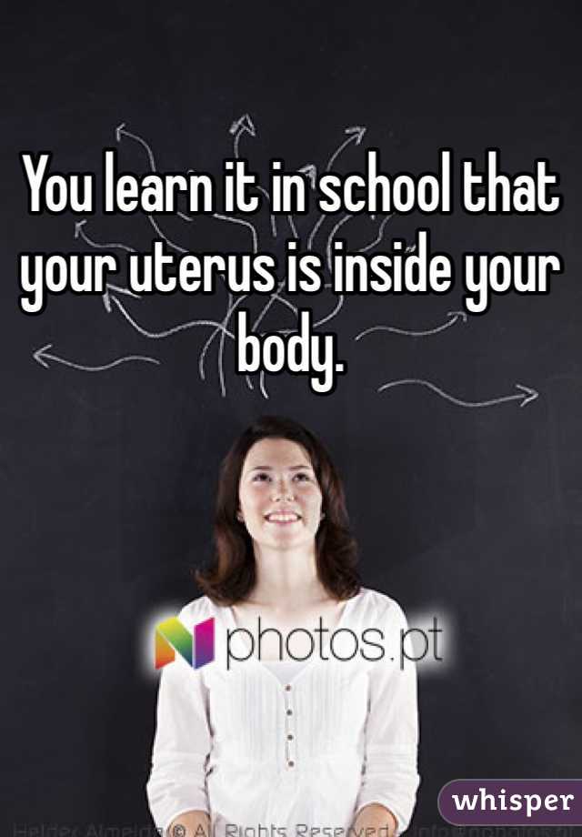 You learn it in school that your uterus is inside your body. 