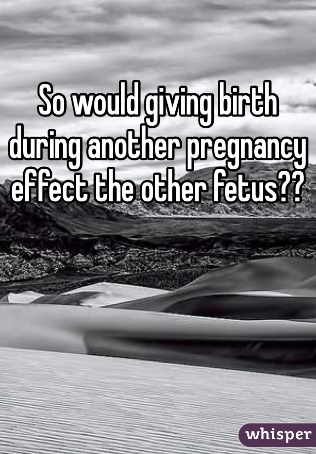 So would giving birth during another pregnancy effect the other fetus??