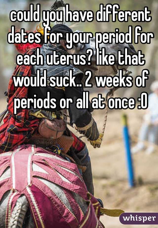 could you have different dates for your period for each uterus? like that would suck.. 2 weeks of periods or all at once :O