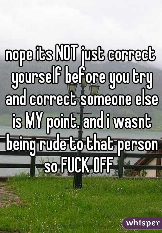 nope its NOT just correct yourself before you try and correct someone else is MY point. and i wasnt being rude to that person so FUCK OFF  