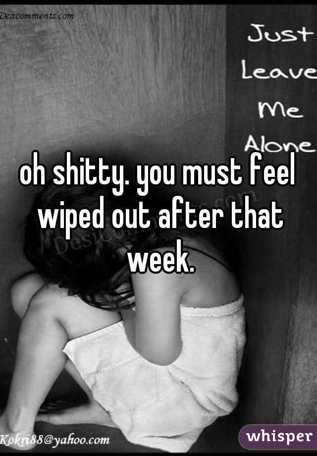 oh shitty. you must feel wiped out after that week.