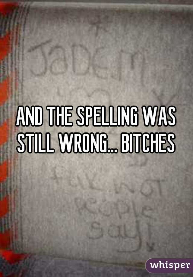 AND THE SPELLING WAS STILL WRONG... BITCHES 