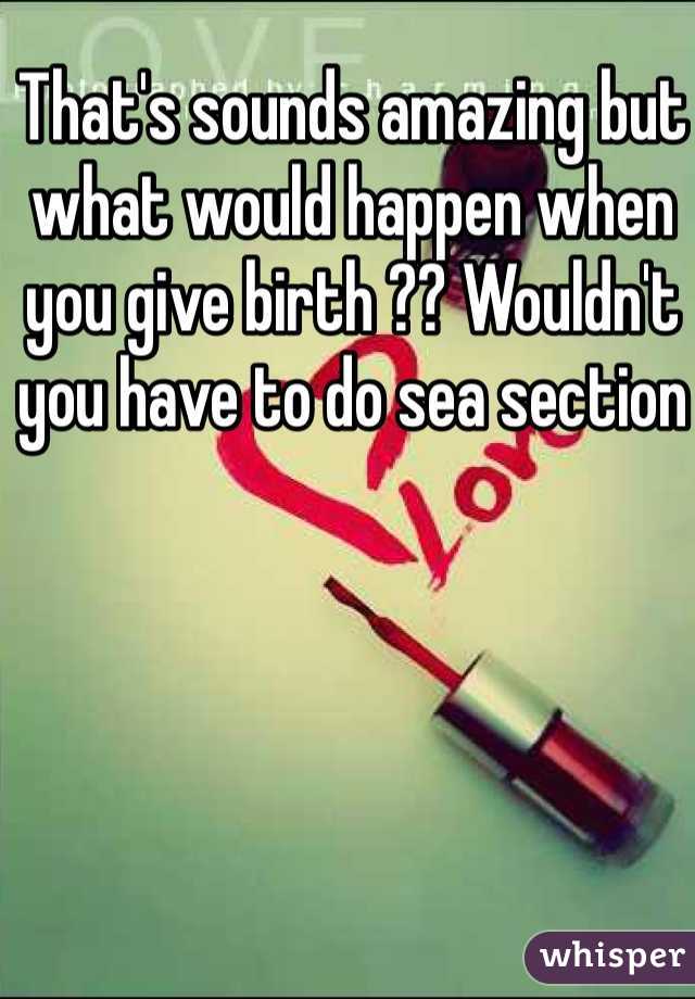 That's sounds amazing but what would happen when you give birth ?? Wouldn't you have to do sea section 