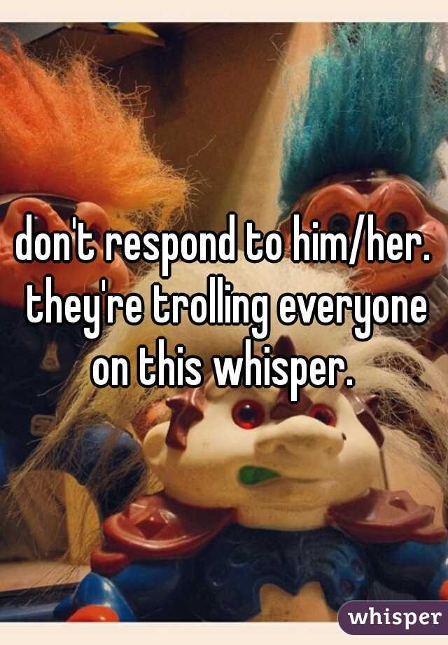 don't respond to him/her. they're trolling everyone on this whisper. 