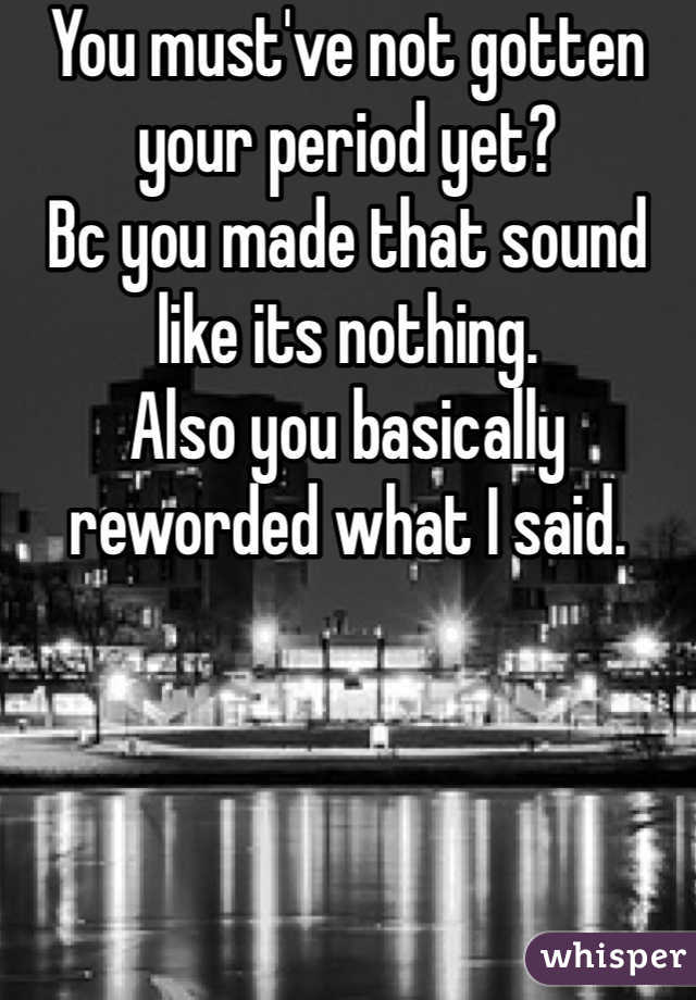You must've not gotten your period yet?
Bc you made that sound like its nothing.
Also you basically reworded what I said. 