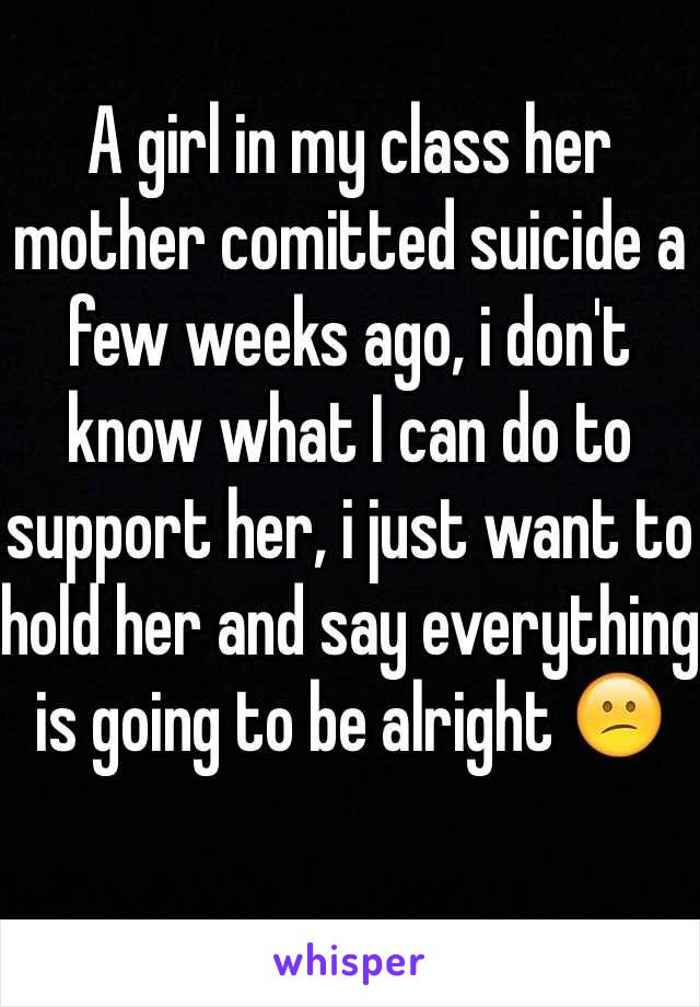 
A girl in my class her mother comitted suicide a few weeks ago, i don't know what I can do to support her, i just want to hold her and say everything is going to be alright 😕