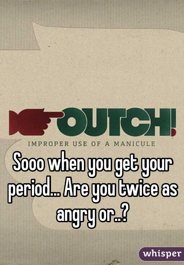 Sooo when you get your period... Are you twice as angry or..?