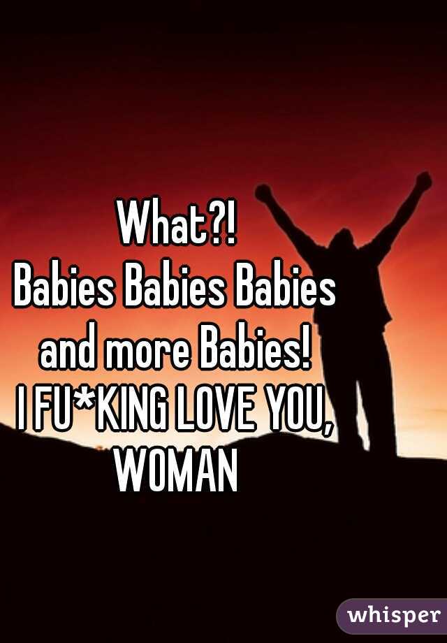 What?!
Babies Babies Babies
and more Babies!
I FU*KING LOVE YOU,
WOMAN
 