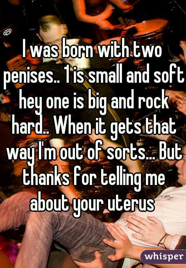 I was born with two penises.. 1 is small and soft hey one is big and rock hard.. When it gets that way I'm out of sorts... But thanks for telling me about your uterus 