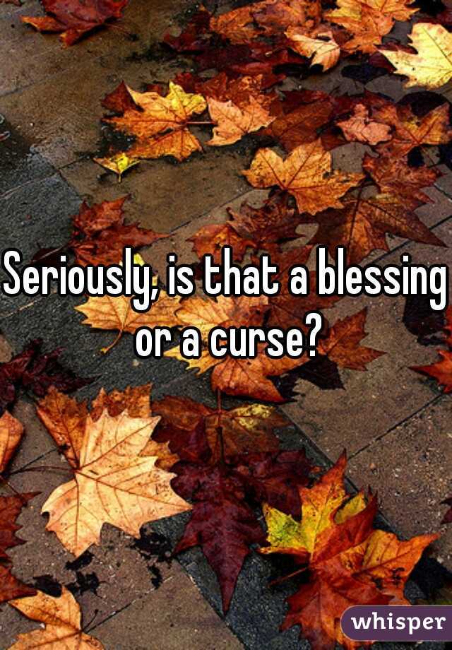 Seriously, is that a blessing or a curse?