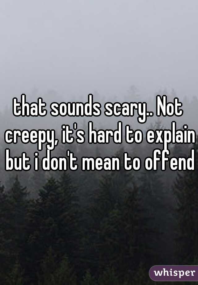 that sounds scary.. Not creepy, it's hard to explain but i don't mean to offend