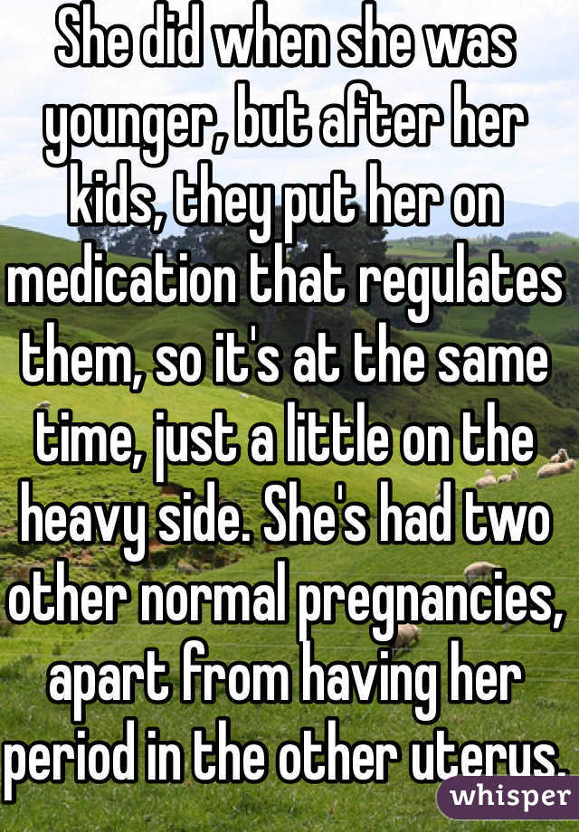 She did when she was younger, but after her kids, they put her on medication that regulates them, so it's at the same time, just a little on the heavy side. She's had two other normal pregnancies, apart from having her period in the other uterus. 