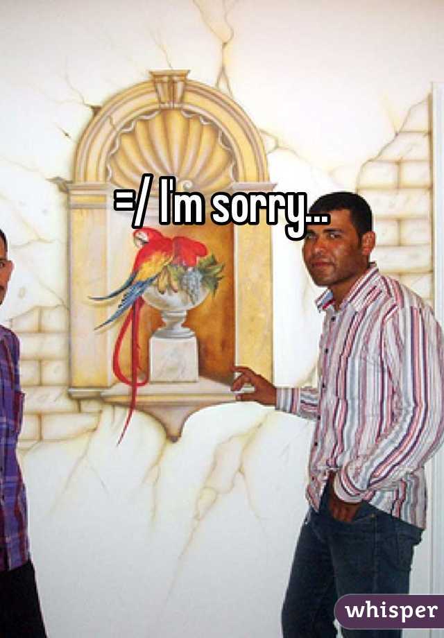 =/ I'm sorry...