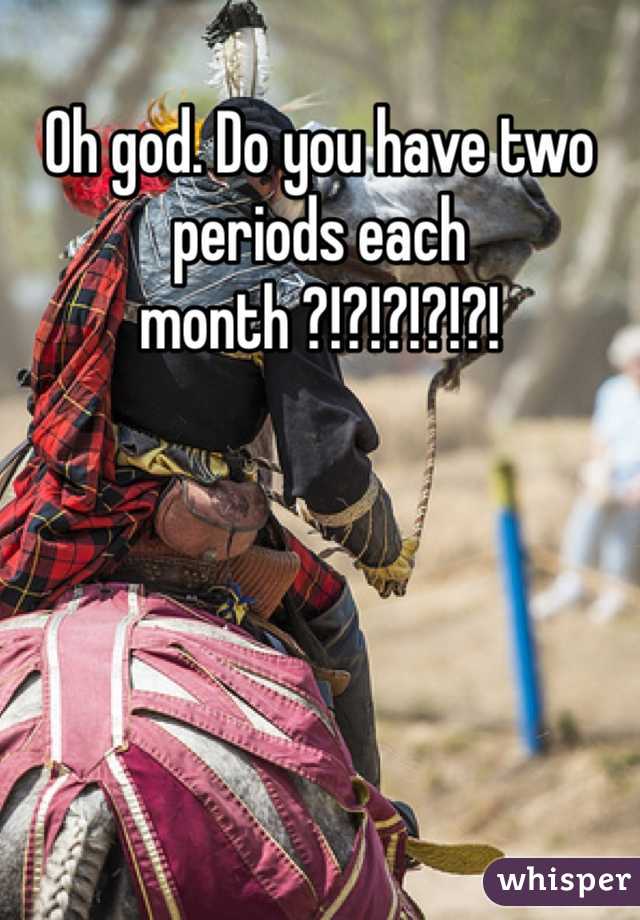 Oh god. Do you have two periods each month ?!?!?!?!?!