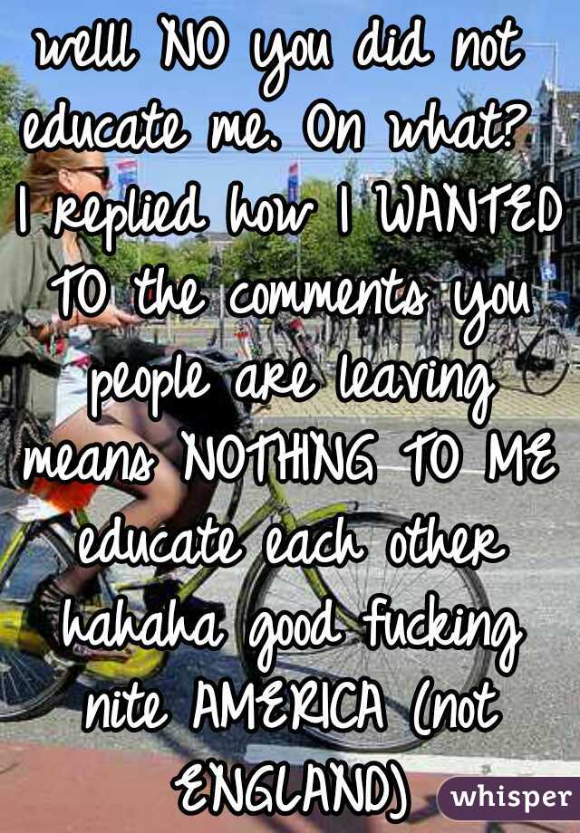 welll NO you did not educate me. On what?  I replied how I WANTED TO the comments you people are leaving means NOTHING TO ME  educate each other  hahaha good fucking nite AMERICA (not ENGLAND)